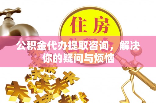 隆回公积金代办提取咨询，解决你的疑问与烦恼
