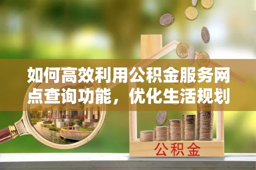 隆回如何高效利用公积金服务网点查询功能，优化生活规划