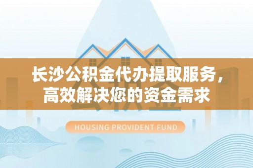 隆回长沙公积金代办提取服务，高效解决您的资金需求