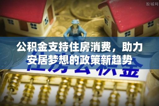 隆回公积金支持住房消费，助力安居梦想的政策新趋势