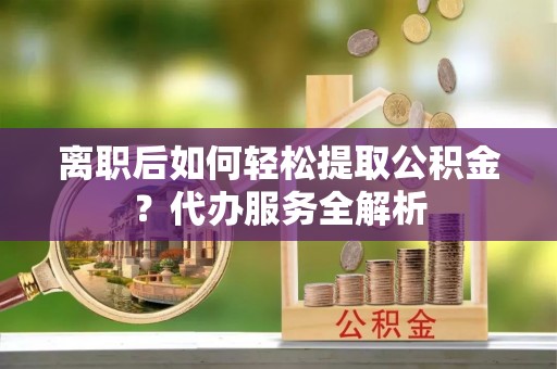 隆回离职后如何轻松提取公积金？代办服务全解析