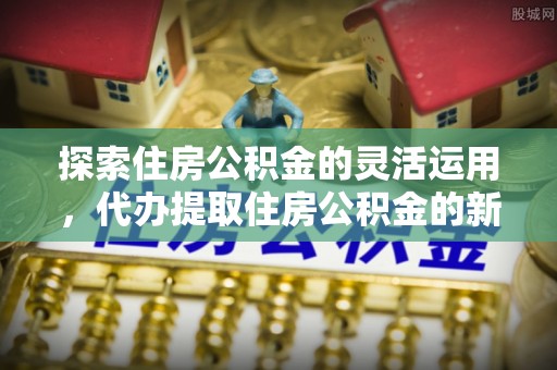 隆回探索住房公积金的灵活运用，代办提取住房公积金的新趋势