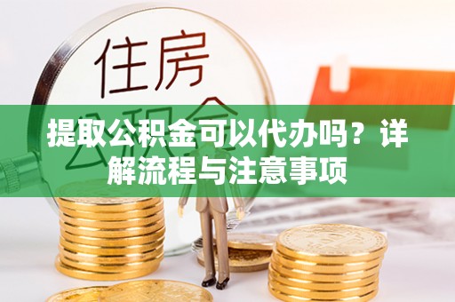隆回提取公积金可以代办吗？详解流程与注意事项