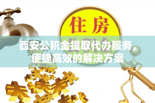 隆回西安公积金提取代办服务，便捷高效的解决方案