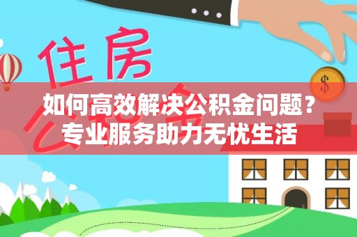 隆回如何高效解决公积金问题？专业服务助力无忧生活