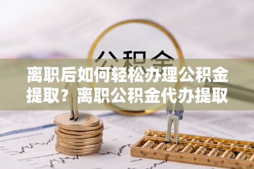 隆回离职后如何轻松办理公积金提取？离职公积金代办提取全攻略