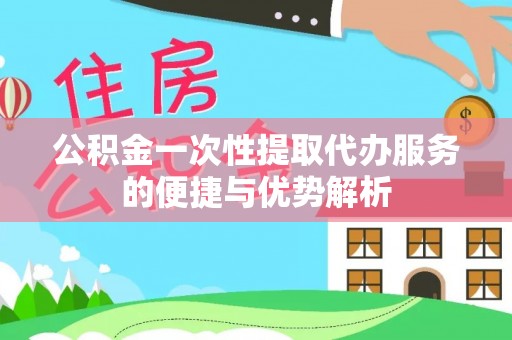 隆回公积金一次性提取代办服务的便捷与优势解析