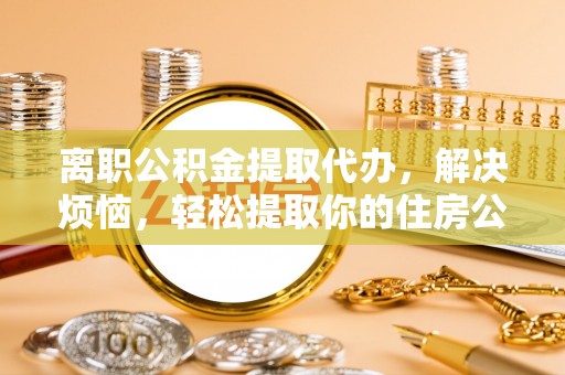 隆回离职公积金提取代办，解决烦恼，轻松提取你的住房公积金