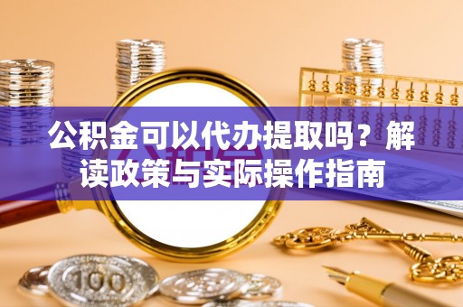 隆回公积金可以代办提取吗？解读政策与实际操作指南