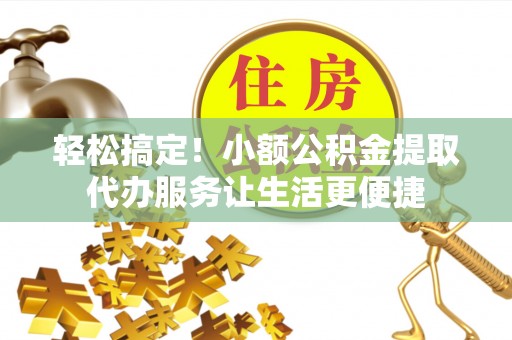 隆回轻松搞定！小额公积金提取代办服务让生活更便捷