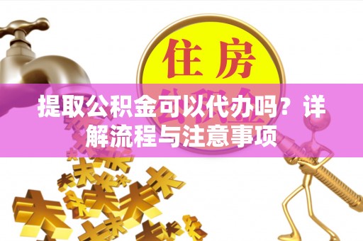 隆回提取公积金可以代办吗？详解流程与注意事项