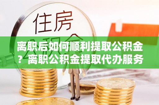 隆回离职后如何顺利提取公积金？离职公积金提取代办服务帮你搞定！