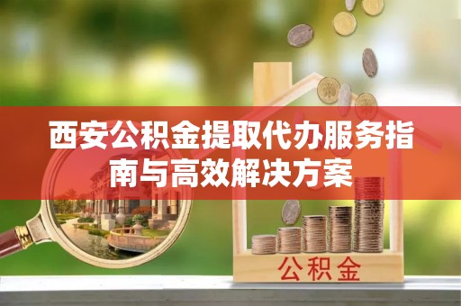 隆回西安公积金提取代办服务指南与高效解决方案