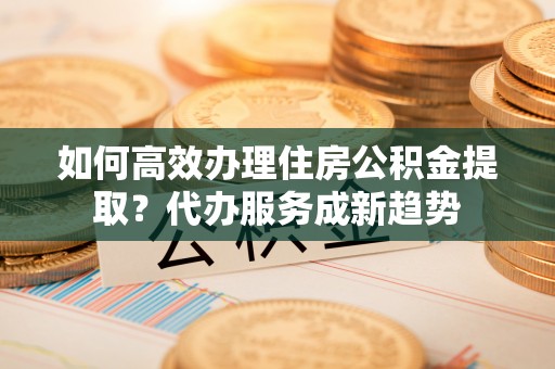 隆回如何高效办理住房公积金提取？代办服务成新趋势