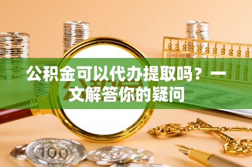 隆回公积金可以代办提取吗？一文解答你的疑问
