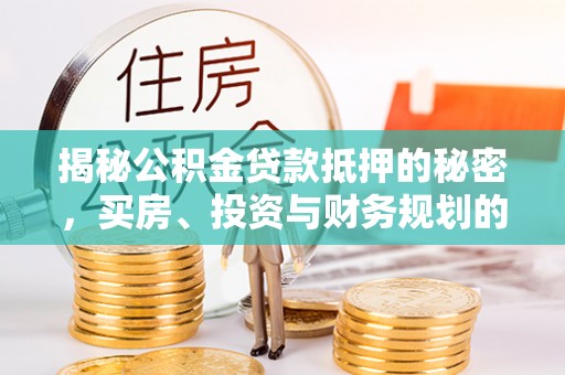 隆回揭秘公积金贷款抵押的秘密，买房、投资与财务规划的智慧选择