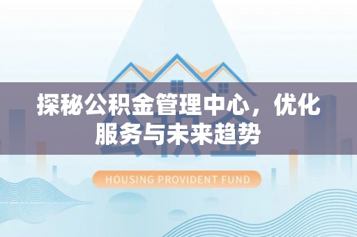 隆回探秘公积金管理中心，优化服务与未来趋势