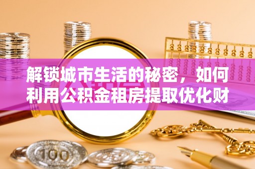隆回解锁城市生活的秘密，如何利用公积金租房提取优化财务规划