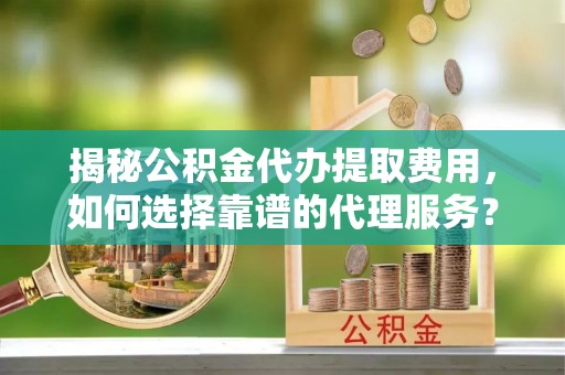 隆回揭秘公积金代办提取费用，如何选择靠谱的代理服务？