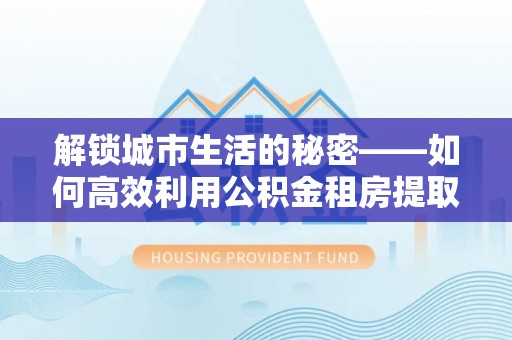 隆回解锁城市生活的秘密——如何高效利用公积金租房提取政策优化居住体验
