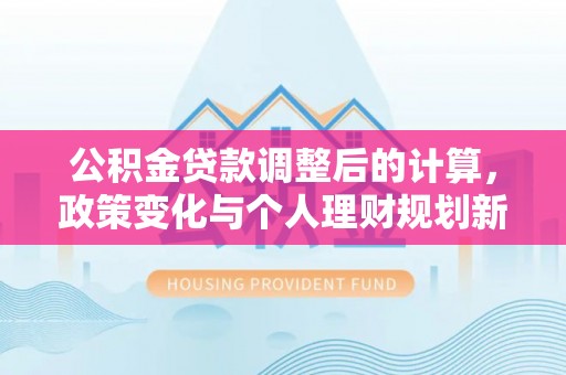 隆回公积金贷款调整后的计算，政策变化与个人理财规划新思路