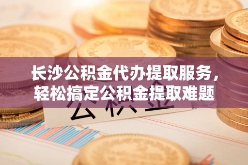 隆回长沙公积金代办提取服务，轻松搞定公积金提取难题