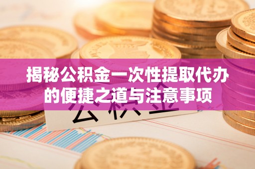隆回揭秘公积金一次性提取代办的便捷之道与注意事项