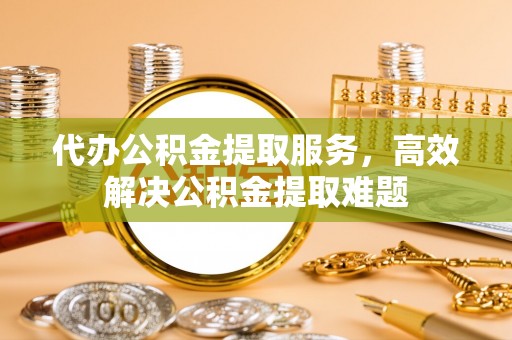 隆回代办公积金提取服务，高效解决公积金提取难题