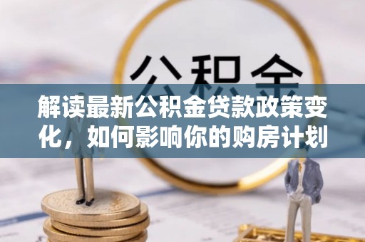 隆回解读最新公积金贷款政策变化，如何影响你的购房计划？
