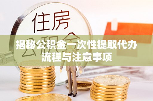隆回揭秘公积金一次性提取代办流程与注意事项