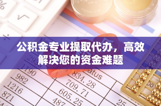 隆回公积金专业提取代办，高效解决您的资金难题