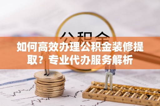 隆回如何高效办理公积金装修提取？专业代办服务解析