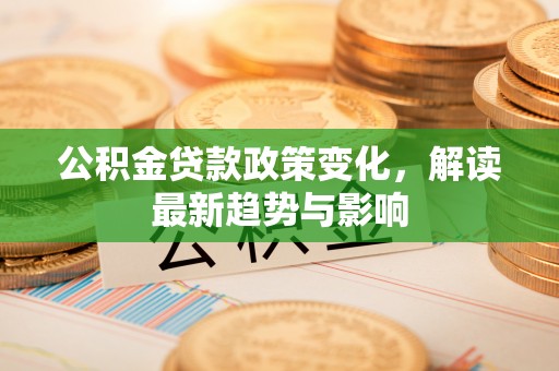 隆回公积金贷款政策变化，解读最新趋势与影响
