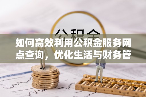 隆回如何高效利用公积金服务网点查询，优化生活与财务管理