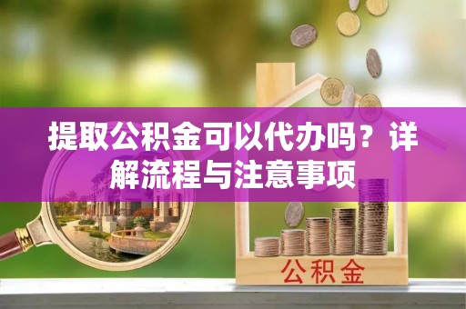 隆回提取公积金可以代办吗？详解流程与注意事项