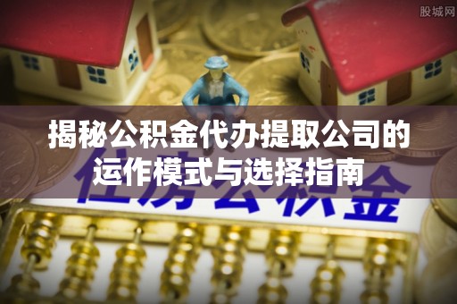 隆回揭秘公积金代办提取公司的运作模式与选择指南