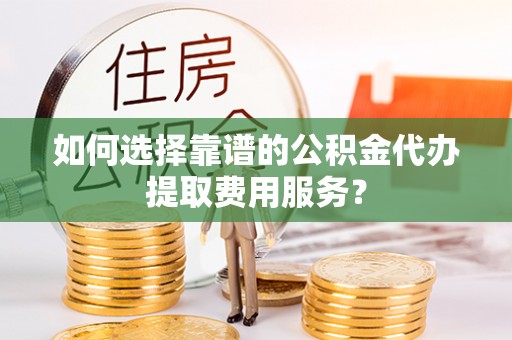 隆回如何选择靠谱的公积金代办提取费用服务？