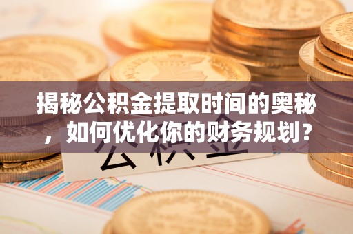隆回揭秘公积金提取时间的奥秘，如何优化你的财务规划？