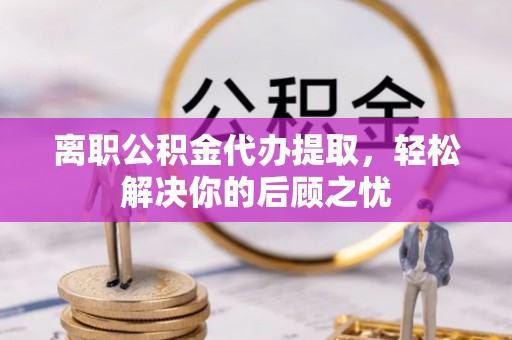 隆回离职公积金代办提取，轻松解决你的后顾之忧
