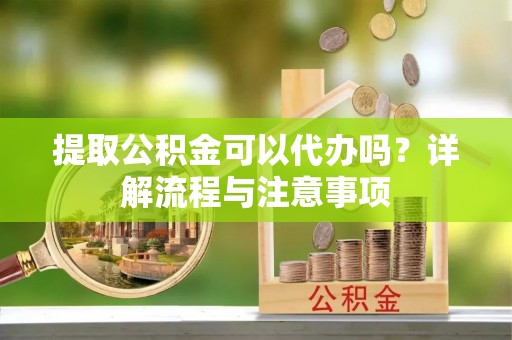 隆回提取公积金可以代办吗？详解流程与注意事项