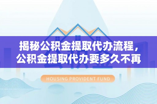隆回揭秘公积金提取代办流程，公积金提取代办要多久不再是谜题