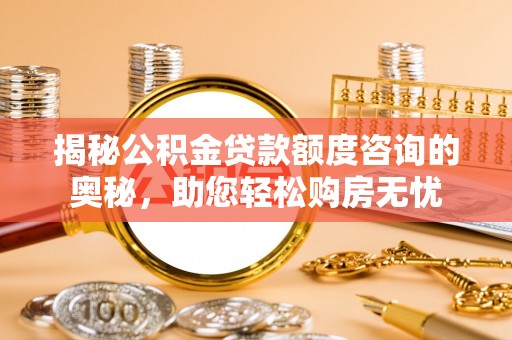 隆回揭秘公积金贷款额度咨询的奥秘，助您轻松购房无忧
