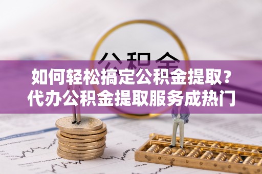 隆回如何轻松搞定公积金提取？代办公积金提取服务成热门选择