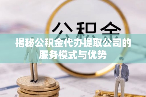 隆回揭秘公积金代办提取公司的服务模式与优势