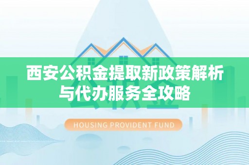 隆回西安公积金提取新政策解析与代办服务全攻略