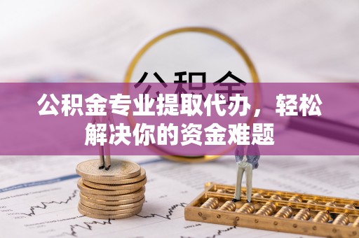 隆回公积金专业提取代办，轻松解决你的资金难题