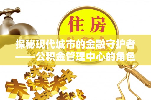 隆回探秘现代城市的金融守护者——公积金管理中心的角色与使命