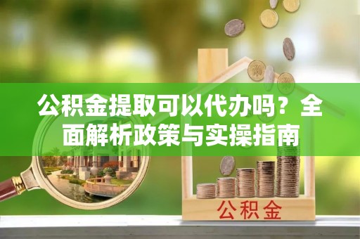 隆回公积金提取可以代办吗？全面解析政策与实操指南