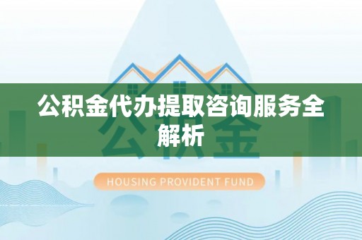 隆回公积金代办提取咨询服务全解析