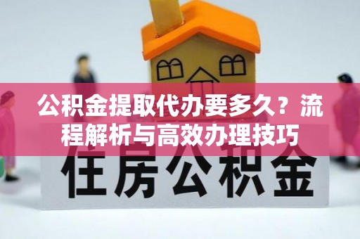 隆回公积金提取代办要多久？流程解析与高效办理技巧